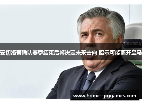 安切洛蒂确认赛季结束后将决定未来去向 暗示可能离开皇马