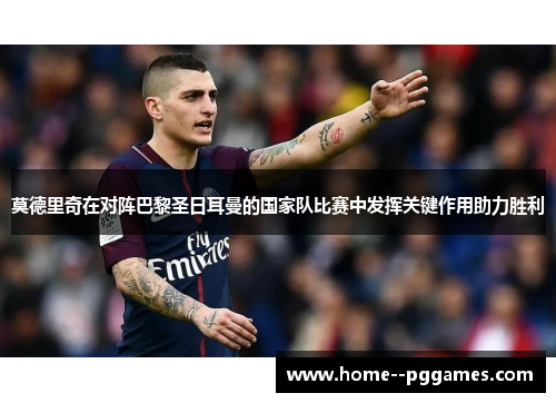 莫德里奇在对阵巴黎圣日耳曼的国家队比赛中发挥关键作用助力胜利